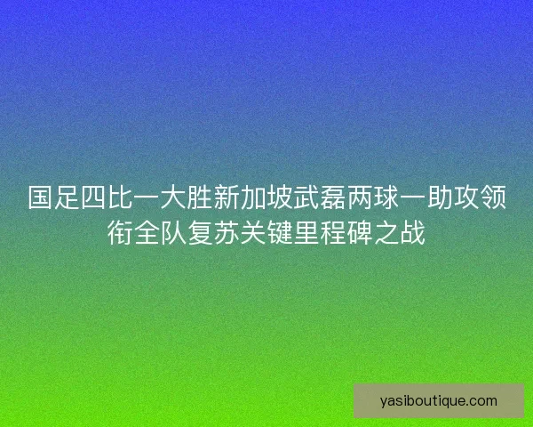 国足四比一大胜新加坡武磊两球一助攻领衔全队复苏关键里程碑之战