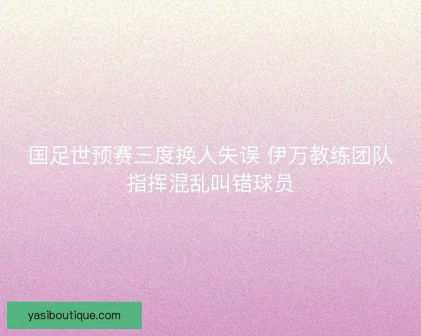 国足世预赛三度换人失误 伊万教练团队指挥混乱叫错球员