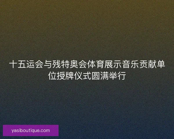 十五运会与残特奥会体育展示音乐贡献单位授牌仪式圆满举行