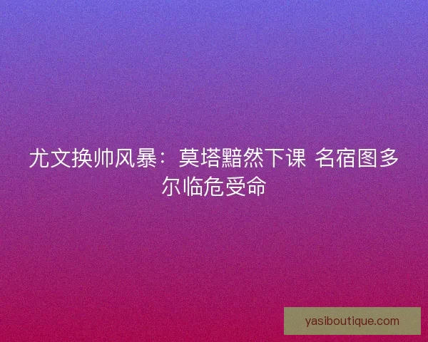 尤文换帅风暴：莫塔黯然下课 名宿图多尔临危受命