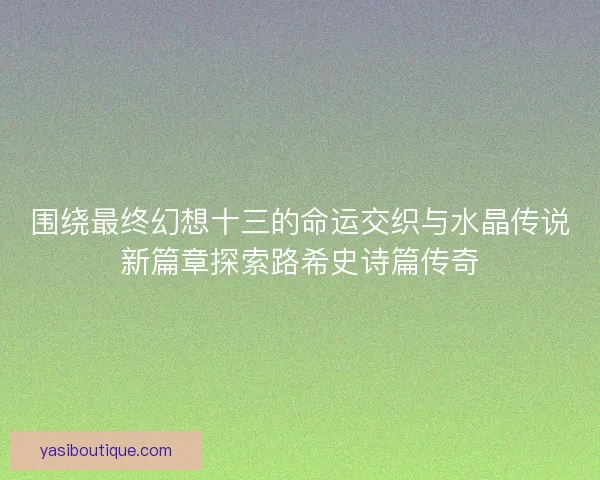 围绕最终幻想十三的命运交织与水晶传说新篇章探索路希史诗篇传奇