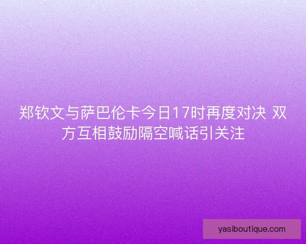 郑钦文与萨巴伦卡今日17时再度对决 双方互相鼓励隔空喊话引关注