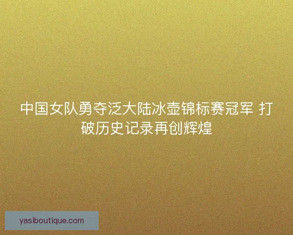中国女队勇夺泛大陆冰壶锦标赛冠军 打破历史记录再创辉煌